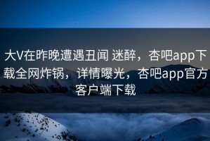 大V在昨晚遭遇丑闻 迷醉，杏吧app下载全网炸锅，详情曝光，杏吧app官方客户端下载
