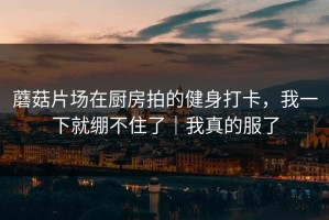 蘑菇片场在厨房拍的健身打卡，我一下就绷不住了｜我真的服了