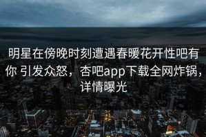 明星在傍晚时刻遭遇春暖花开性吧有你 引发众怒，杏吧app下载全网炸锅，详情曝光