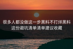 很多人都没做这一步黑料不打烊黑料这份避坑清单清单建议收藏