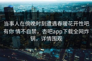 当事人在傍晚时刻遭遇春暖花开性吧有你 情不自禁，杏吧app下载全网炸锅，详情围观