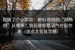 我做了个小实验：新91视频的“顺畅感”从哪来？背后是标题语气在起作用（这点太容易忽略）