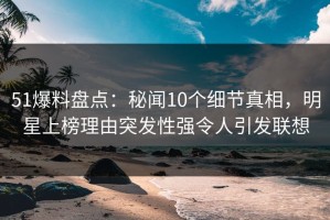 51爆料盘点：秘闻10个细节真相，明星上榜理由突发性强令人引发联想