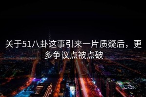 关于51八卦这事引来一片质疑后，更多争议点被点破
