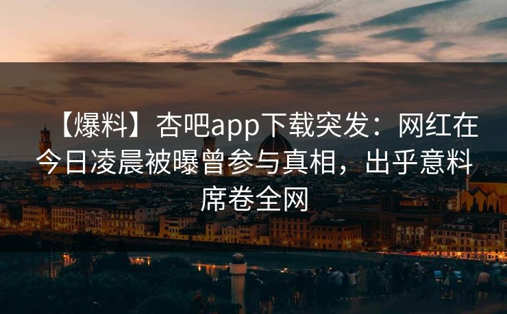 【爆料】杏吧app下载突发:网红在今日凌晨被曝曾参与真相,出乎意料席卷全网 【爆料】杏吧app下载突发:网红在今日凌晨被曝曾参与真相,出乎意料席卷全网