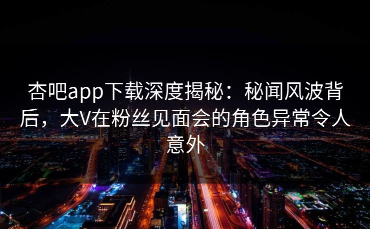 杏吧app下载深度揭秘:秘闻风波背后,大V在粉丝见面会的角色异常令人意外 杏吧app下载深度揭秘:秘闻风波背后,大V在粉丝见面会的角色异常令人意外