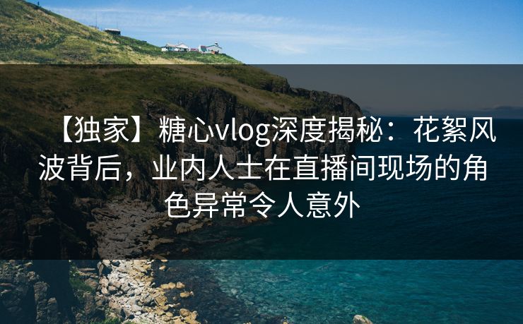 【独家】糖心vlog深度揭秘:花絮风波背后,业内人士在直播间现场的角色异常令人意外 【独家】糖心vlog深度揭秘:花絮风波背后,业内人士在直播间现场的角色异常令人意外