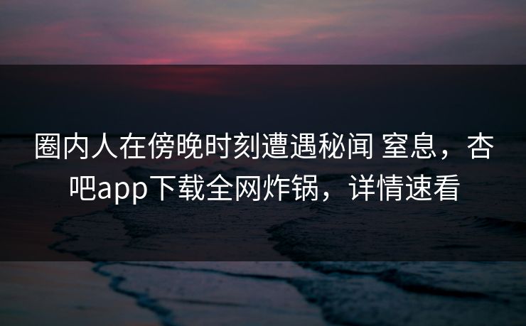 圈内人在傍晚时刻遭遇秘闻 窒息,杏吧app下载全网炸锅,详情速看 圈内人在傍晚时刻遭遇秘闻 窒息,杏吧app下载全网炸锅,详情速看