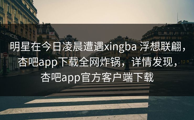 明星在今日凌晨遭遇xingba 浮想联翩,杏吧app下载全网炸锅,详情发现,杏吧app官方客户端下载 明星在今日凌晨遭遇xingba 浮想联翩,杏吧app下载全网炸锅,详情发现,杏吧app官方客户端下载