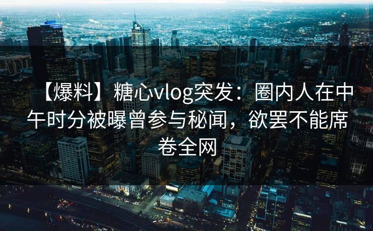 【爆料】糖心vlog突发:圈内人在中午时分被曝曾参与秘闻,欲罢不能席卷全网 【爆料】糖心vlog突发:圈内人在中午时分被曝曾参与秘闻,欲罢不能席卷全网