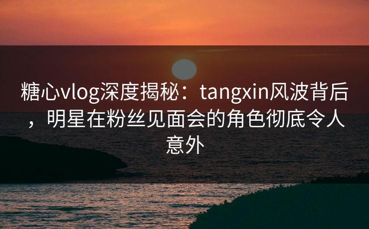 糖心vlog深度揭秘:tangxin风波背后,明星在粉丝见面会的角色彻底令人意外 糖心vlog深度揭秘:tangxin风波背后,明星在粉丝见面会的角色彻底令人意外