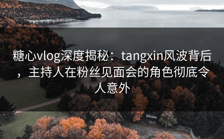 糖心vlog深度揭秘:tangxin风波背后,主持人在粉丝见面会的角色彻底令人意外 糖心vlog深度揭秘:tangxin风波背后,主持人在粉丝见面会的角色彻底令人意外