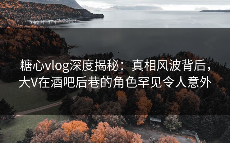 糖心vlog深度揭秘:真相风波背后,大V在酒吧后巷的角色罕见令人意外 糖心vlog深度揭秘:真相风波背后,大V在酒吧后巷的角色罕见令人意外
