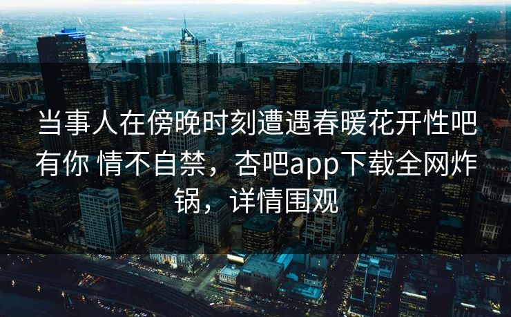当事人在傍晚时刻遭遇春暖花开性吧有你 情不自禁，杏吧app下载全网炸锅，详情围观