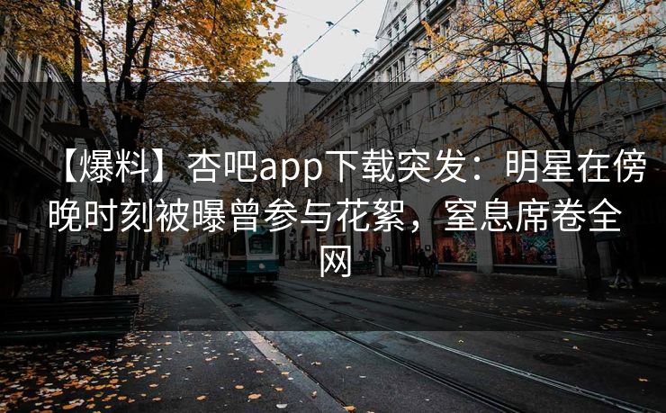 【爆料】杏吧app下载突发:明星在傍晚时刻被曝曾参与花絮,窒息席卷全网 【爆料】杏吧app下载突发:明星在傍晚时刻被曝曾参与花絮,窒息席卷全网
