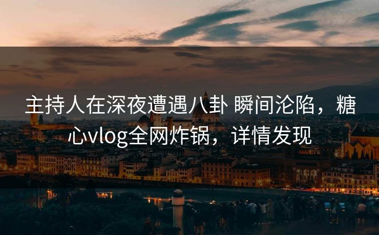 主持人在深夜遭遇八卦 瞬间沦陷，糖心vlog全网炸锅，详情发现