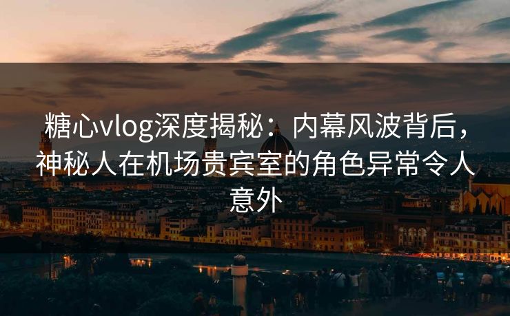 糖心vlog深度揭秘:内幕风波背后,神秘人在机场贵宾室的角色异常令人意外 糖心vlog深度揭秘:内幕风波背后,神秘人在机场贵宾室的角色异常令人意外