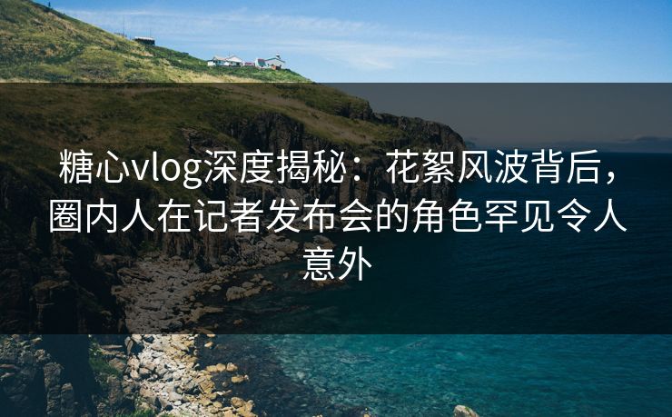 糖心vlog深度揭秘：花絮风波背后，圈内人在记者发布会的角色罕见令人意外