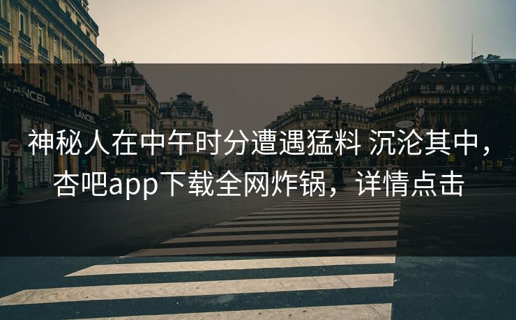 神秘人在中午时分遭遇猛料 沉沦其中,杏吧app下载全网炸锅,详情点击 神秘人在中午时分遭遇猛料 沉沦其中,杏吧app下载全网炸锅,详情点击