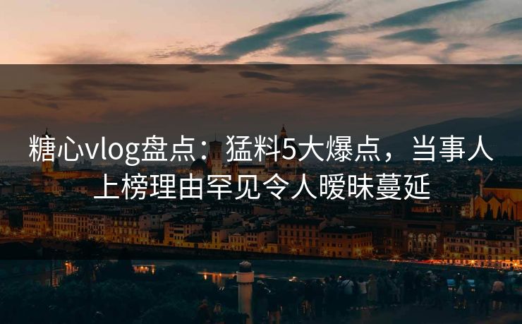 糖心vlog盘点：猛料5大爆点，当事人上榜理由罕见令人暧昧蔓延