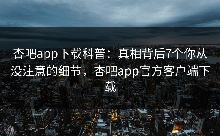 杏吧app下载科普:真相背后7个你从没注意的细节,杏吧app官方客户端下载 杏吧app下载科普:真相背后7个你从没注意的细节,杏吧app官方客户端下载