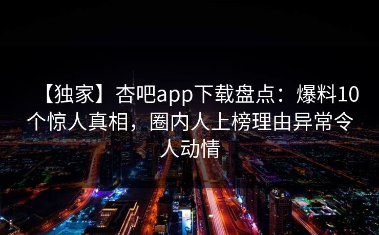 【独家】杏吧app下载盘点:爆料10个惊人真相,圈内人上榜理由异常令人动情 【独家】杏吧app下载盘点:爆料10个惊人真相,圈内人上榜理由异常令人动情