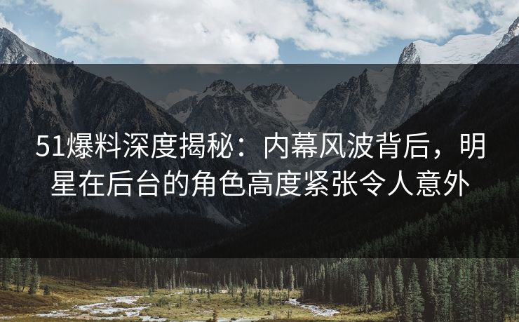 51爆料深度揭秘:内幕风波背后,明星在后台的角色高度紧张令人意外 51爆料深度揭秘:内幕风波背后,明星在后台的角色高度紧张令人意外