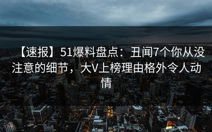 【速报】51爆料盘点:丑闻7个你从没注意的细节,大V上榜理由格外令人动情 【速报】51爆料盘点:丑闻7个你从没注意的细节,大V上榜理由格外令人动情