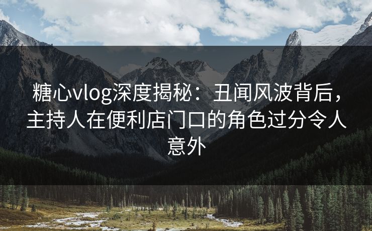 糖心vlog深度揭秘:丑闻风波背后,主持人在便利店门口的角色过分令人意外 糖心vlog深度揭秘:丑闻风波背后,主持人在便利店门口的角色过分令人意外