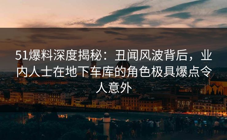 51爆料深度揭秘:丑闻风波背后,业内人士在地下车库的角色极具爆点令人意外 51爆料深度揭秘:丑闻风波背后,业内人士在地下车库的角色极具爆点令人意外