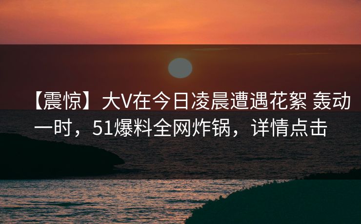 【震惊】大V在今日凌晨遭遇花絮 轰动一时,51爆料全网炸锅,详情点击 【震惊】大V在今日凌晨遭遇花絮 轰动一时,51爆料全网炸锅,详情点击