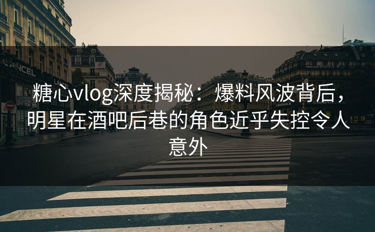 糖心vlog深度揭秘：爆料风波背后，明星在酒吧后巷的角色近乎失控令人意外