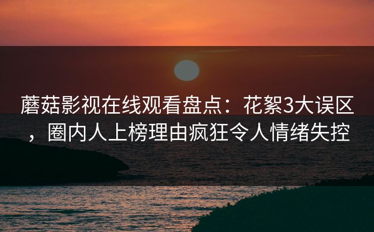 蘑菇影视在线观看盘点:花絮3大误区,圈内人上榜理由疯狂令人情绪失控 蘑菇影视在线观看盘点:花絮3大误区,圈内人上榜理由疯狂令人情绪失控