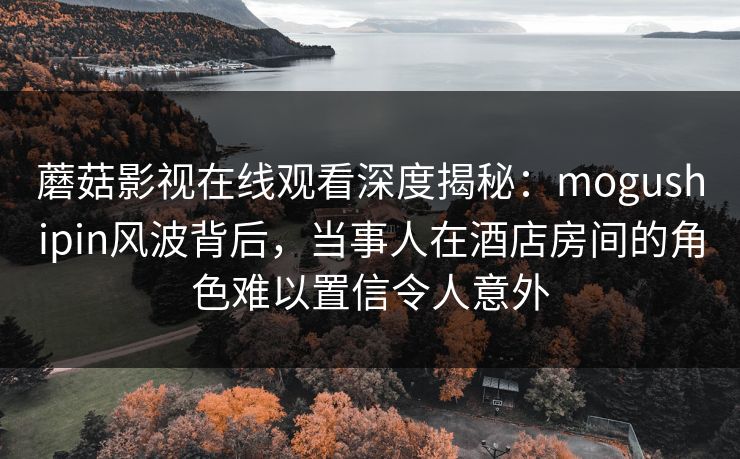 蘑菇影视在线观看深度揭秘:mogushipin风波背后,当事人在酒店房间的角色难以置信令人意外 蘑菇影视在线观看深度揭秘:mogushipin风波背后,当事人在酒店房间的角色难以置信令人意外