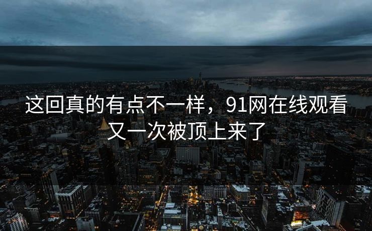 这回真的有点不一样，91网在线观看又一次被顶上来了