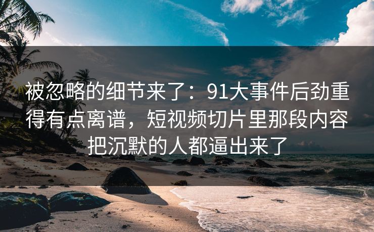被忽略的细节来了：91大事件后劲重得有点离谱，短视频切片里那段内容把沉默的人都逼出来了