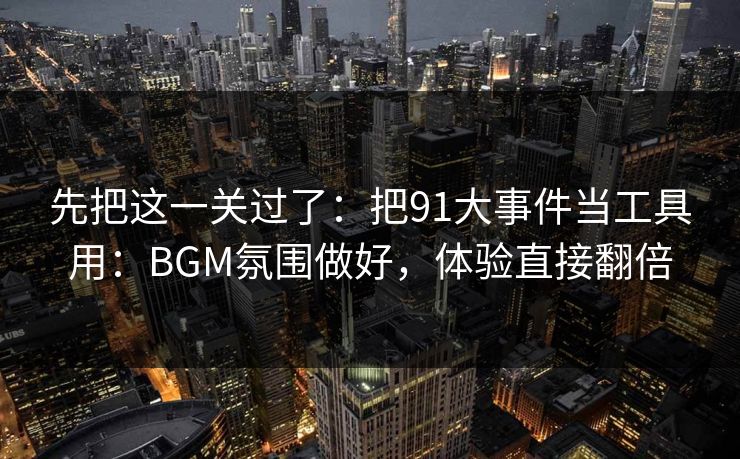 先把这一关过了：把91大事件当工具用：BGM氛围做好，体验直接翻倍