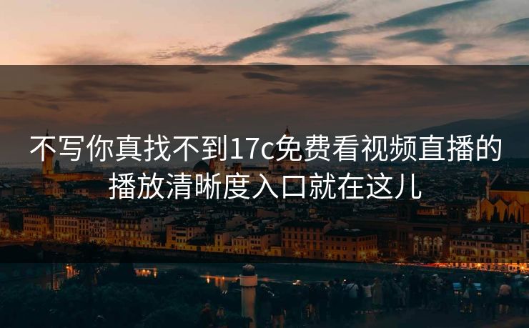 不写你真找不到17c免费看视频直播的播放清晰度入口就在这儿